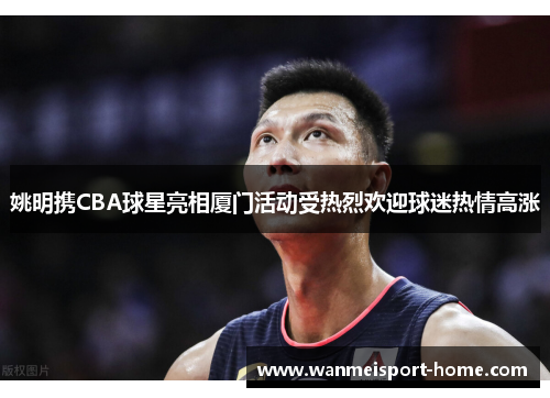 姚明携CBA球星亮相厦门活动受热烈欢迎球迷热情高涨